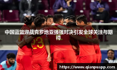 beats365中国蓝篮迎战克罗地亚强强对决引发全球关注与期待